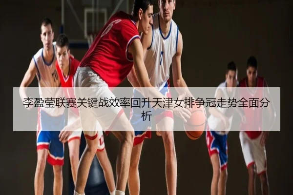 李盈莹联赛关键战效率回升天津女排争冠走势全面分析