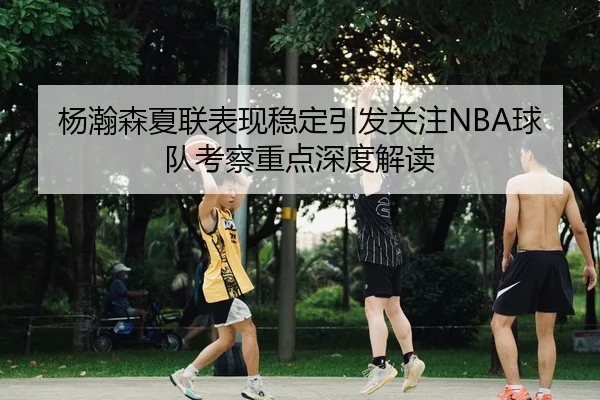 杨瀚森夏联表现稳定引发关注NBA球队考察重点深度解读